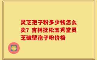 灵芝孢子粉多少钱怎么卖？吉林抚松玉秀堂灵芝破壁孢子粉价格