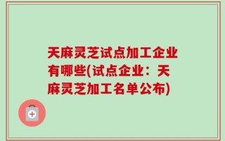 天麻灵芝试点加工企业有哪些(试点企业：天麻灵芝加工名单公布)
