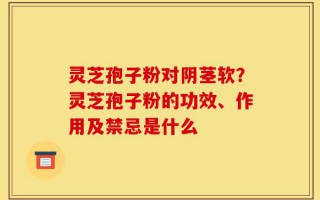 灵芝孢子粉对阴茎软？灵芝孢子粉的功效、作用及禁忌是什么