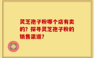 灵芝孢子粉哪个店有卖的？探寻灵芝孢子粉的销售渠道？