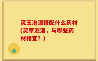 灵芝泡洹搭配什么药材(灵草泡洹，与哪些药材相宜？)