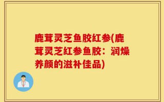 鹿茸灵芝鱼胶红参(鹿茸灵芝红参鱼胶：润燥养颜的滋补佳品)