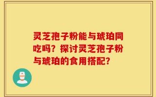 灵芝孢子粉能与琥珀同吃吗？探讨灵芝孢子粉与琥珀的食用搭配？