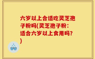 六岁以上合适吃灵芝孢子粉吗(灵芝孢子粉：适合六岁以上食用吗？)