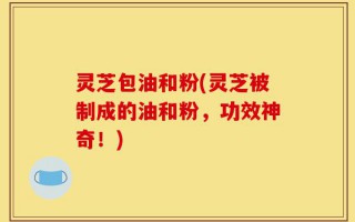 灵芝包油和粉(灵芝被制成的油和粉，功效神奇！)