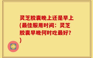 灵芝胶囊晚上还是早上(最佳服用时间：灵芝胶囊早晚何时吃最好？)