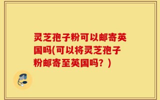 灵芝孢子粉可以邮寄英国吗(可以将灵芝孢子粉邮寄至英国吗？)