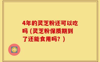 4年的灵芝粉还可以吃吗 (灵芝粉保质期到了还能食用吗？)