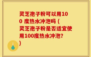 灵芝孢子粉可以用100 度热水冲泡吗 (灵芝孢子粉是否适宜使用100度热水冲泡？)