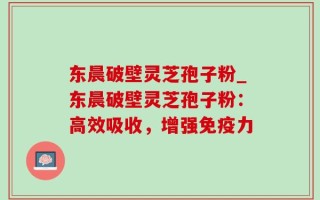 东晨破壁灵芝孢子粉_东晨破壁灵芝孢子粉：高效吸收，增强免疫力