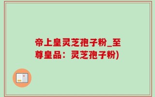 帝上皇灵芝孢子粉_至尊皇品：灵芝孢子粉)
