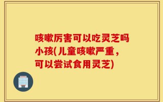 咳嗽厉害可以吃灵芝吗小孩(儿童咳嗽严重，可以尝试食用灵芝)