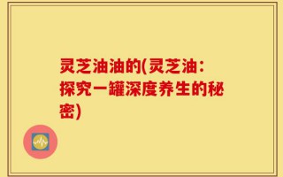 灵芝油油的(灵芝油：探究一罐深度养生的秘密)