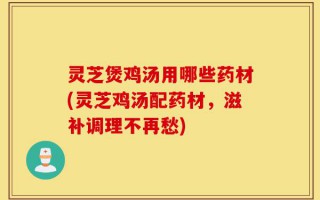 灵芝煲鸡汤用哪些药材(灵芝鸡汤配药材，滋补调理不再愁)