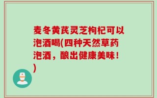 麦冬黄芪灵芝枸杞可以泡酒喝(四种天然草药泡酒，酿出健康美味！)