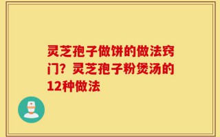灵芝孢子做饼的做法窍门？灵芝孢子粉煲汤的12种做法