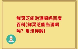 鲜灵芝能泡酒喝吗百度百科(鲜灵芝能当酒喝吗？用法详解)