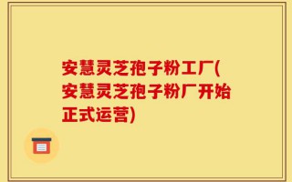 安慧灵芝孢子粉工厂(安慧灵芝孢子粉厂开始正式运营)