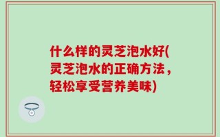 什么样的灵芝泡水好(灵芝泡水的正确方法，轻松享受营养美味)