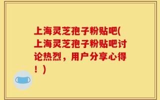上海灵芝孢子粉贴吧(上海灵芝孢子粉贴吧讨论热烈，用户分享心得！)