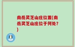 南岳灵芝山庄位置(南岳灵芝山庄位于何处？)