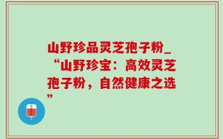 山野珍品灵芝孢子粉_“山野珍宝：高效灵芝孢子粉，自然健康之选”