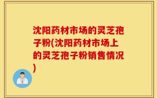 沈阳药材市场的灵芝孢子粉(沈阳药材市场上的灵芝孢子粉销售情况)