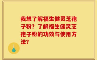 我想了解福生健灵芝孢子粉？了解福生健灵芝孢子粉的功效与使用方法？