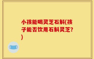 小孩能喝灵芝石斛(孩子能否饮用石斛灵芝？)
