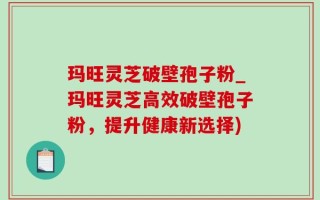 玛旺灵芝破壁孢子粉_玛旺灵芝高效破壁孢子粉，提升健康新选择)