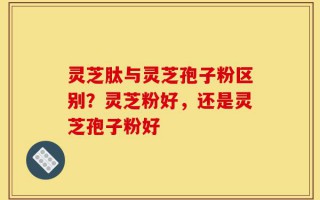 灵芝肽与灵芝孢子粉区别？灵芝粉好，还是灵芝孢子粉好
