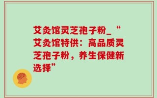 艾灸馆灵芝孢子粉_“艾灸馆特供：高品质灵芝孢子粉，养生保健新选择”