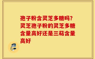 孢子粉含灵芝多糖吗？灵芝孢子粉的灵芝多糖含量高好还是三萜含量高好