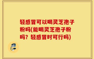 轻感冒可以喝灵芝孢子粉吗(能喝灵芝孢子粉吗？轻感冒时可行吗)