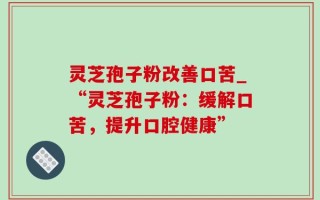 灵芝孢子粉改善口苦_“灵芝孢子粉：缓解口苦，提升口腔健康”