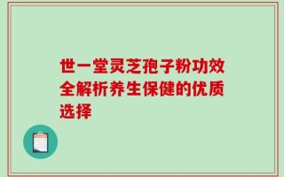 世一堂灵芝孢子粉功效全解析养生保健的优质选择