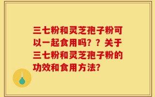 三七粉和灵芝孢子粉可以一起食用吗？？关于三七粉和灵芝孢子粉的功效和食用方法？