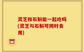 灵芝和石斛能一起吃吗(灵芝与石斛可同时食用)