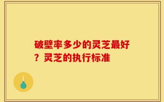破壁率多少的灵芝最好？灵芝的执行标准