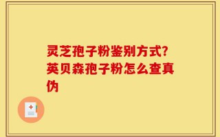 灵芝孢子粉鉴别方式？英贝森孢子粉怎么查真伪