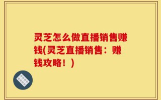 灵芝怎么做直播销售赚钱(灵芝直播销售：赚钱攻略！)