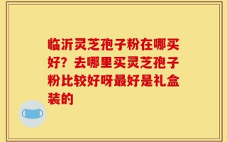 临沂灵芝孢子粉在哪买好？去哪里买灵芝孢子粉比较好呀最好是礼盒装的