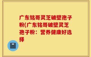广东铭哥灵芝破壁孢子粉(广东铭哥破壁灵芝孢子粉：营养健康好选择