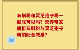 石斛粉和灵芝孢子粉一起吃可以吗？营养专家解析石斛粉与灵芝孢子粉的配合效果？