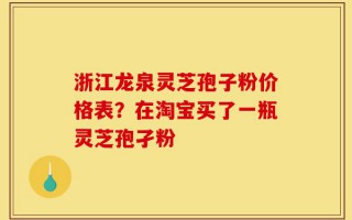 浙江龙泉灵芝孢子粉价格表？在淘宝买了一瓶灵芝孢孑粉