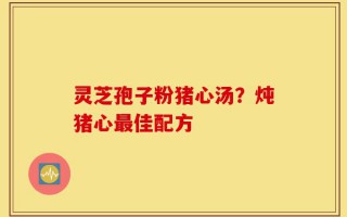 灵芝孢子粉猪心汤？炖猪心最佳配方