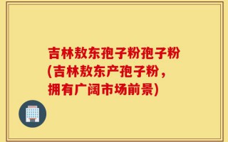 吉林敖东孢子粉孢子粉(吉林敖东产孢子粉，拥有广阔市场前景)