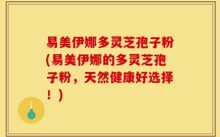 易美伊娜多灵芝孢子粉(易美伊娜的多灵芝孢子粉，天然健康好选择！)