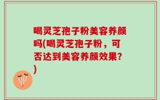 喝灵芝孢子粉美容养颜吗(喝灵芝孢子粉，可否达到美容养颜效果？)