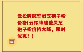 云松牌破壁灵芝孢子粉价格(云松牌破壁灵芝孢子粉价格大降，限时优惠！)